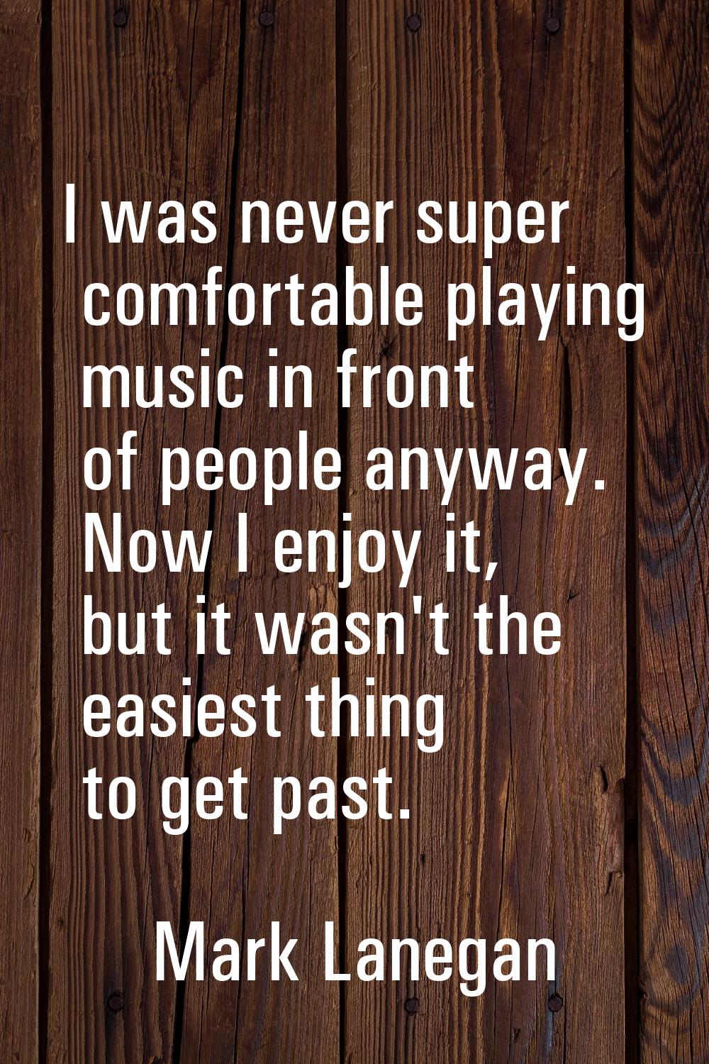 I was never super comfortable playing music in front of people anyway. Now I enjoy it, but it wasn'