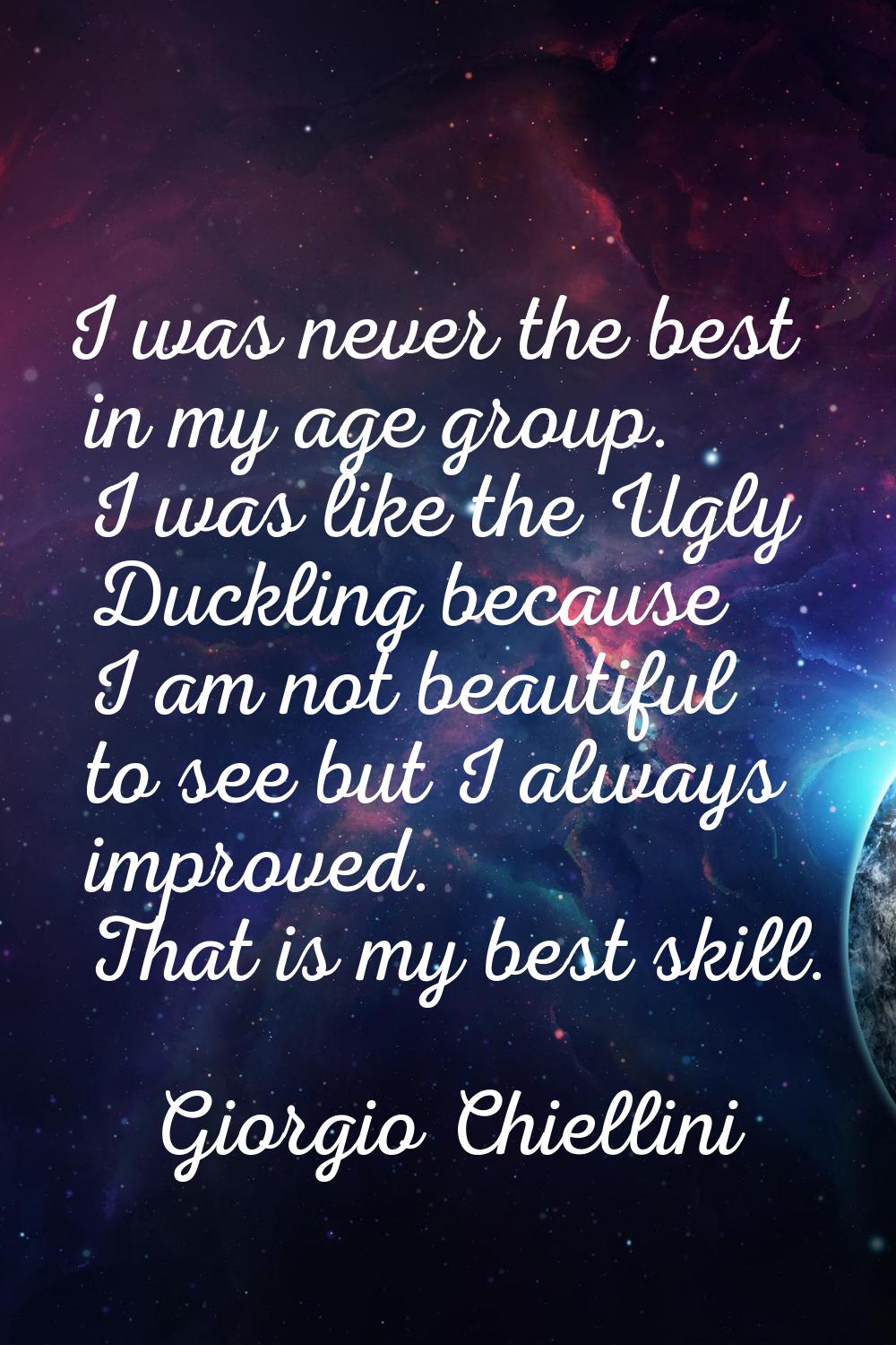 I was never the best in my age group. I was like the Ugly Duckling because I am not beautiful to se