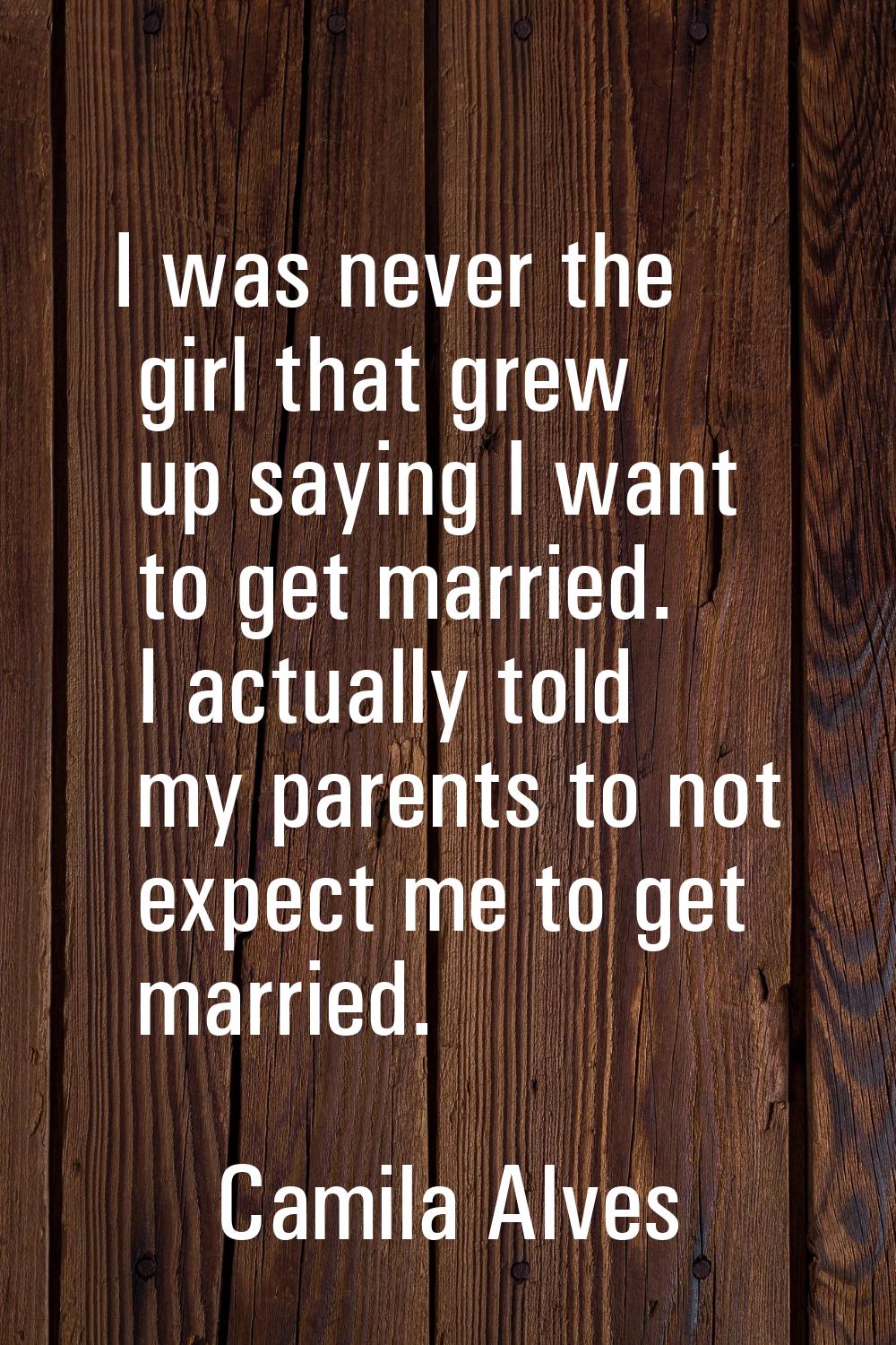 I was never the girl that grew up saying I want to get married. I actually told my parents to not e