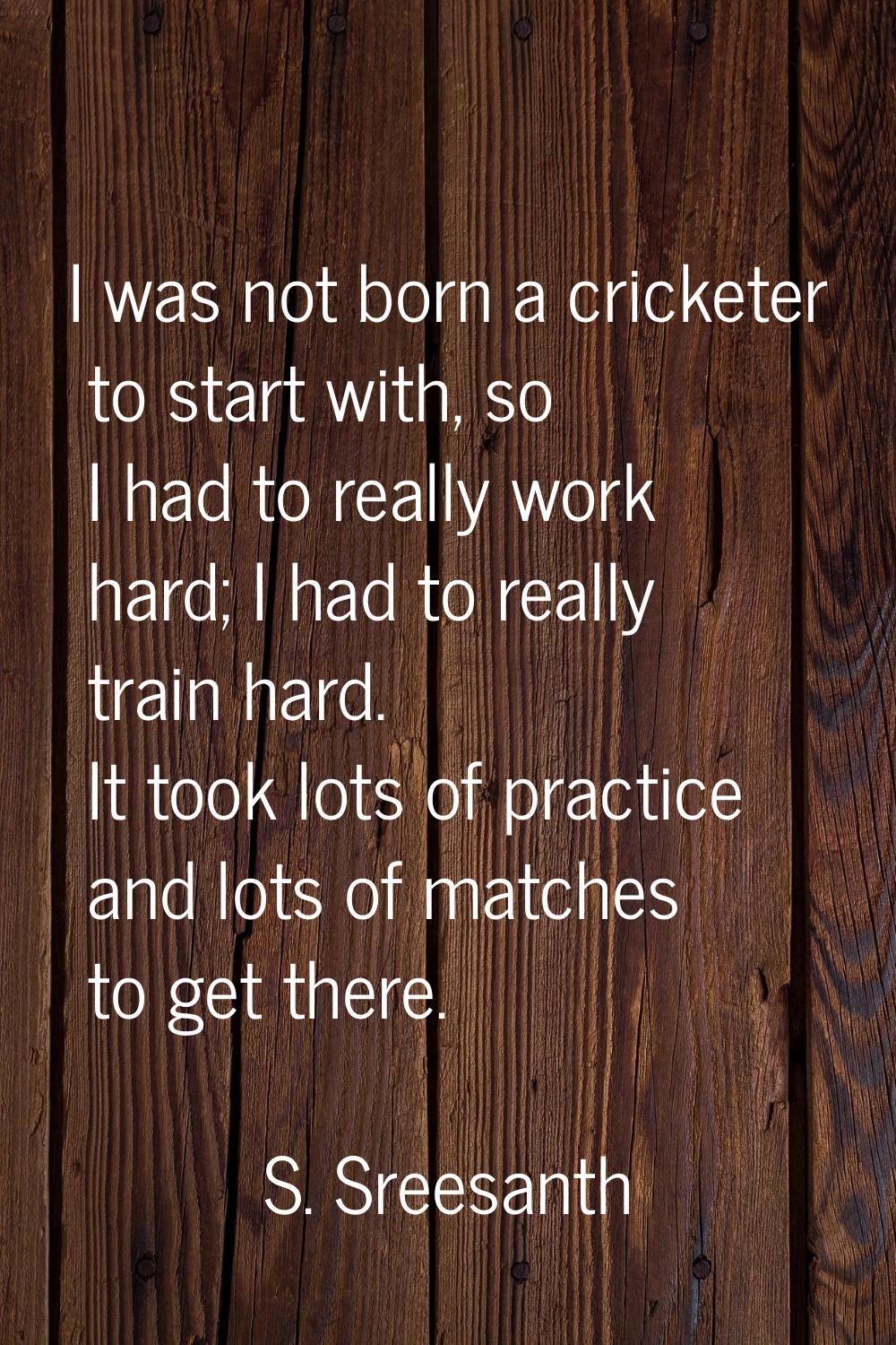 I was not born a cricketer to start with, so I had to really work hard; I had to really train hard.