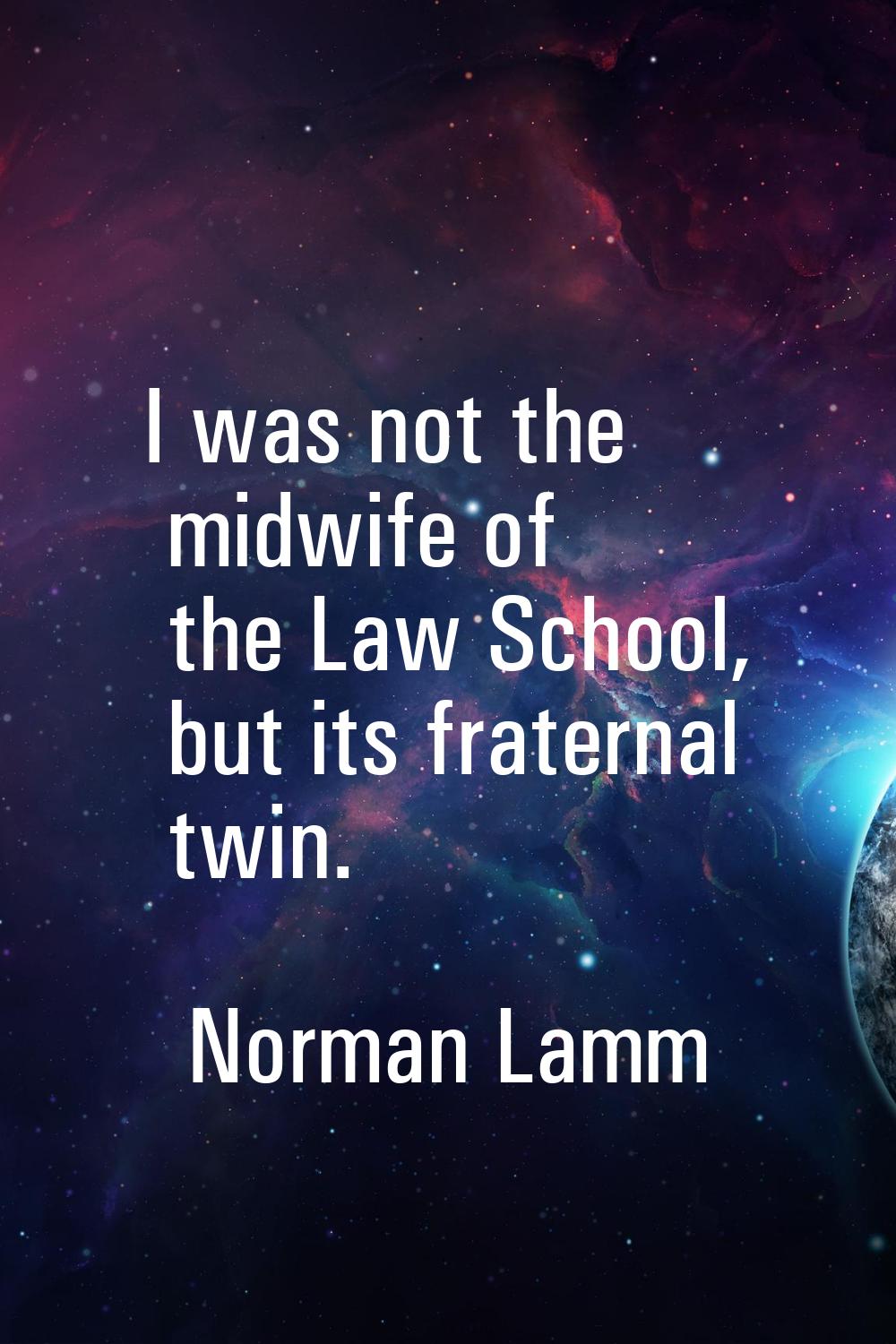 I was not the midwife of the Law School, but its fraternal twin.