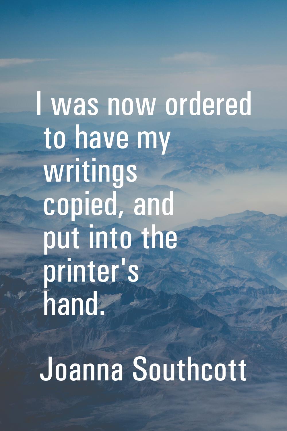 I was now ordered to have my writings copied, and put into the printer's hand.