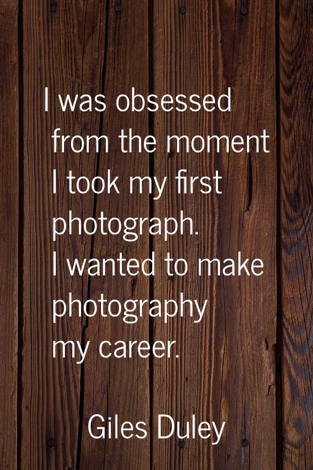 I was obsessed from the moment I took my first photograph. I wanted to make photography my career.