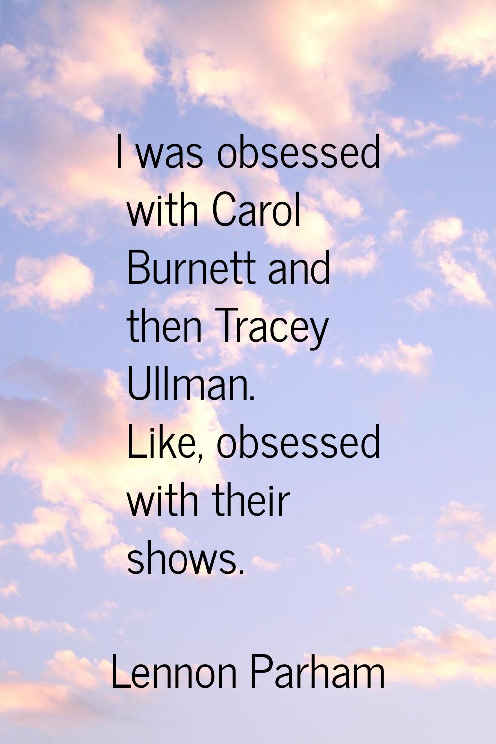 I was obsessed with Carol Burnett and then Tracey Ullman. Like, obsessed with their shows.