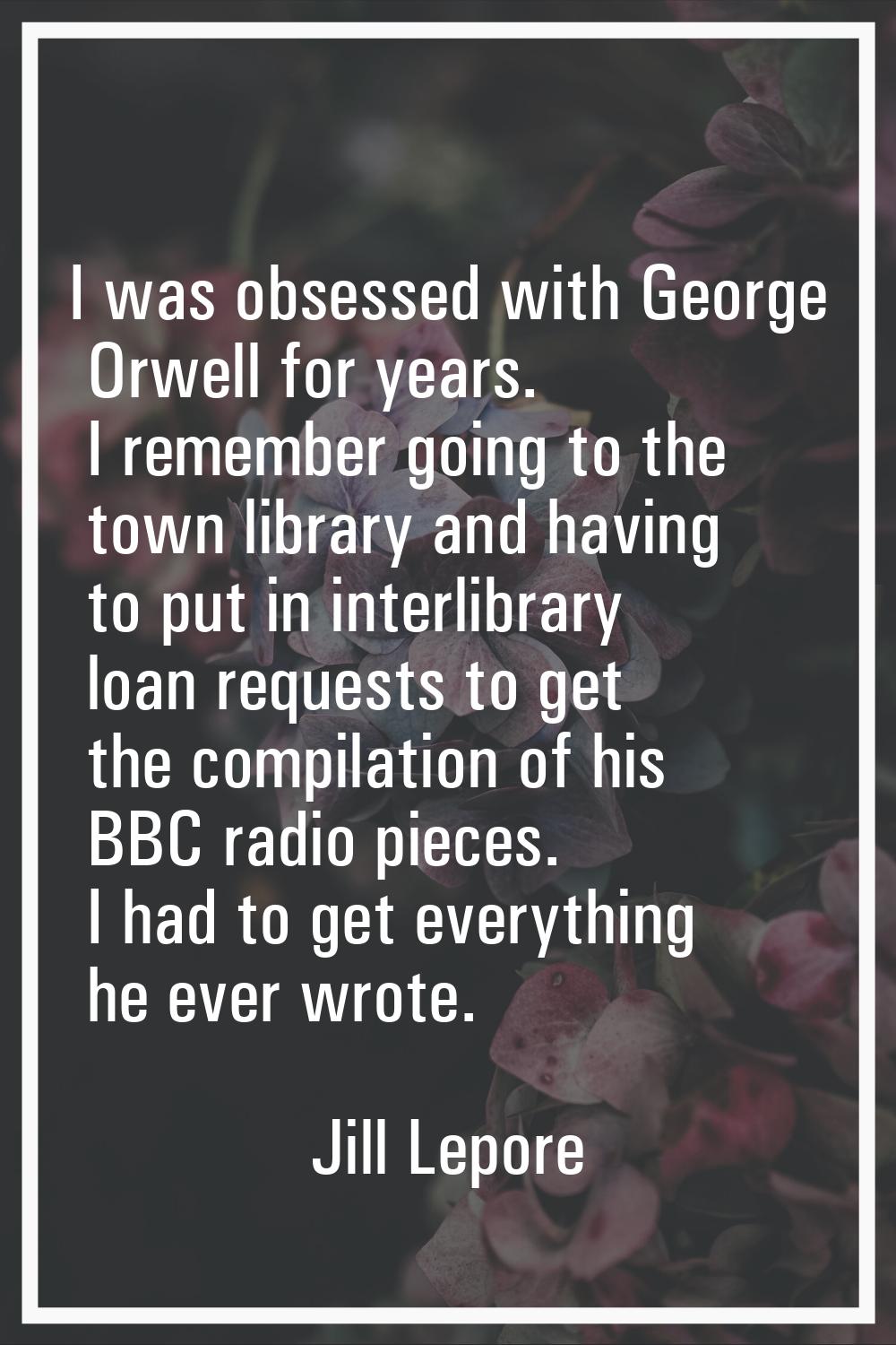 I was obsessed with George Orwell for years. I remember going to the town library and having to put