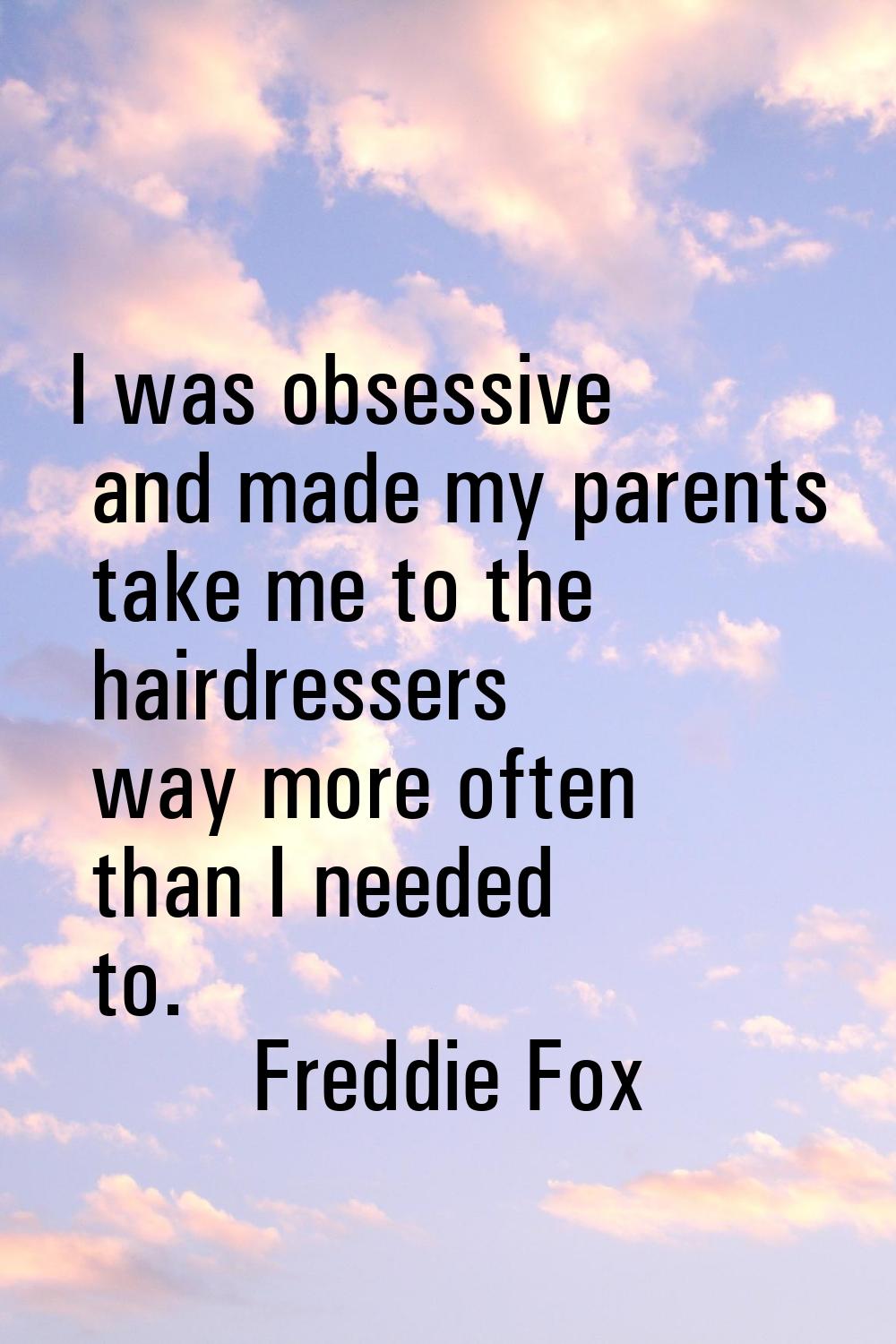I was obsessive and made my parents take me to the hairdressers way more often than I needed to.