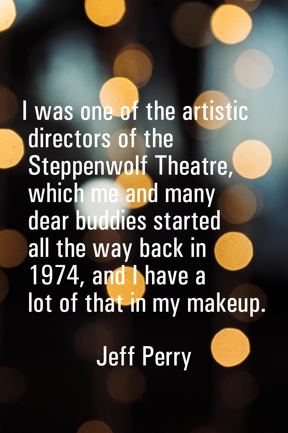 I was one of the artistic directors of the Steppenwolf Theatre, which me and many dear buddies star