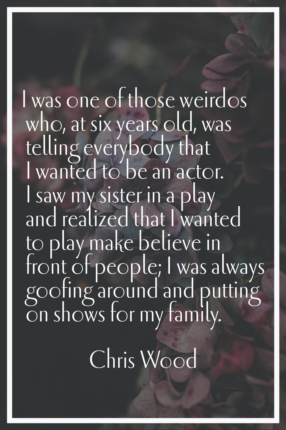 I was one of those weirdos who, at six years old, was telling everybody that I wanted to be an acto