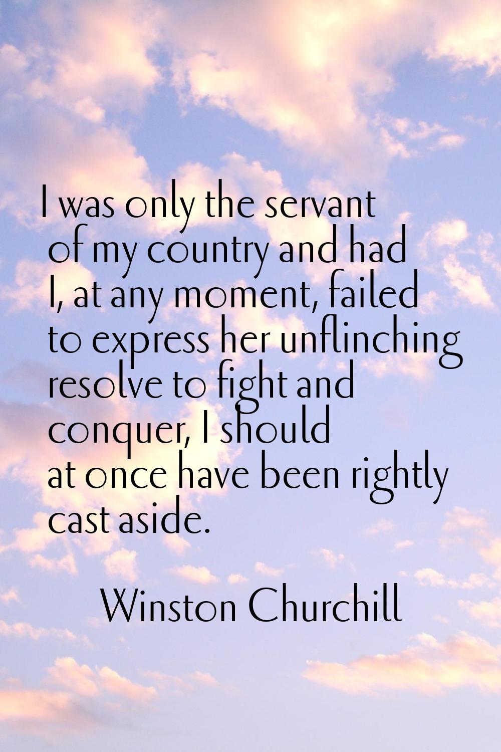 I was only the servant of my country and had I, at any moment, failed to express her unflinching re