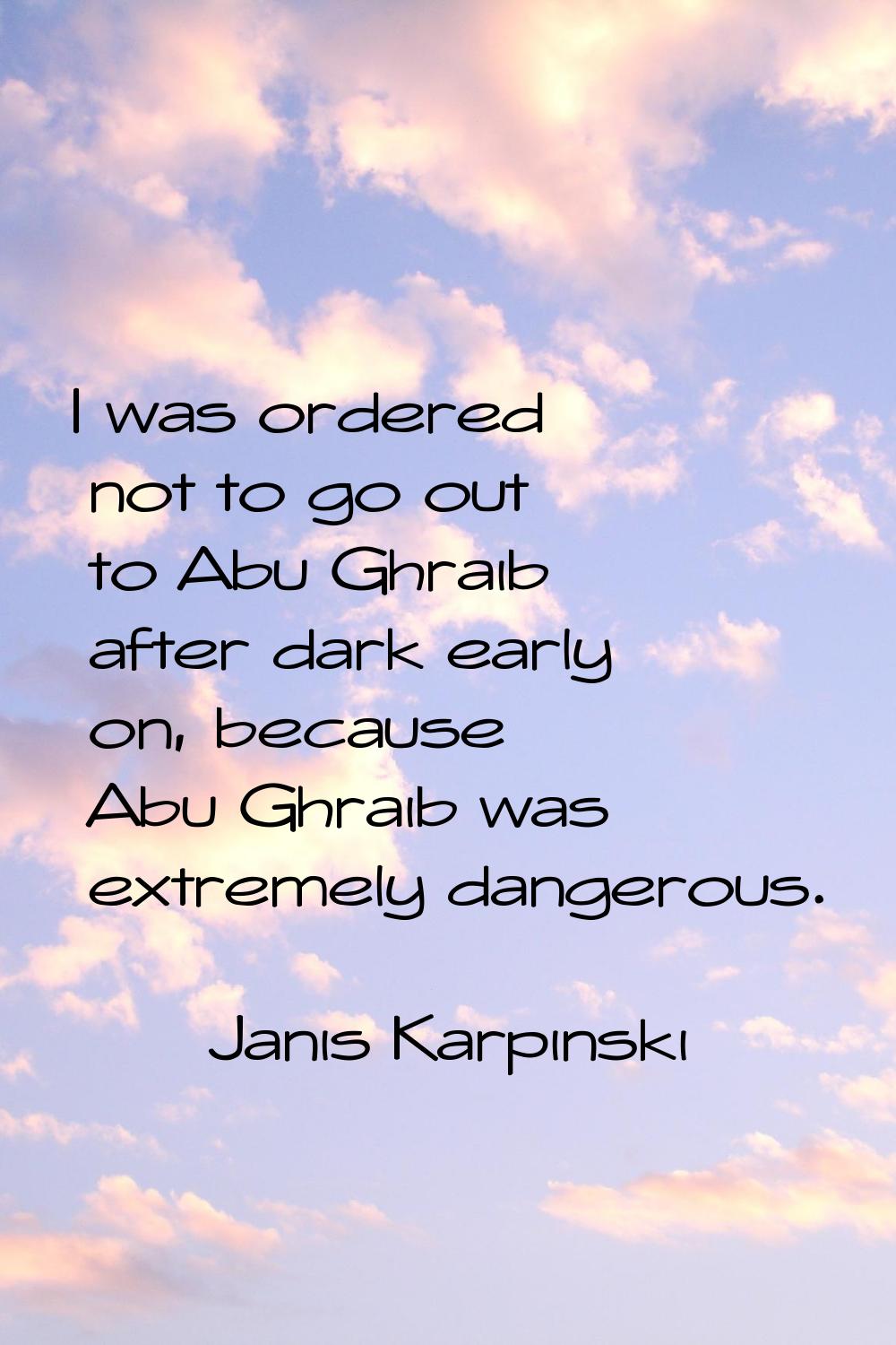 I was ordered not to go out to Abu Ghraib after dark early on, because Abu Ghraib was extremely dan