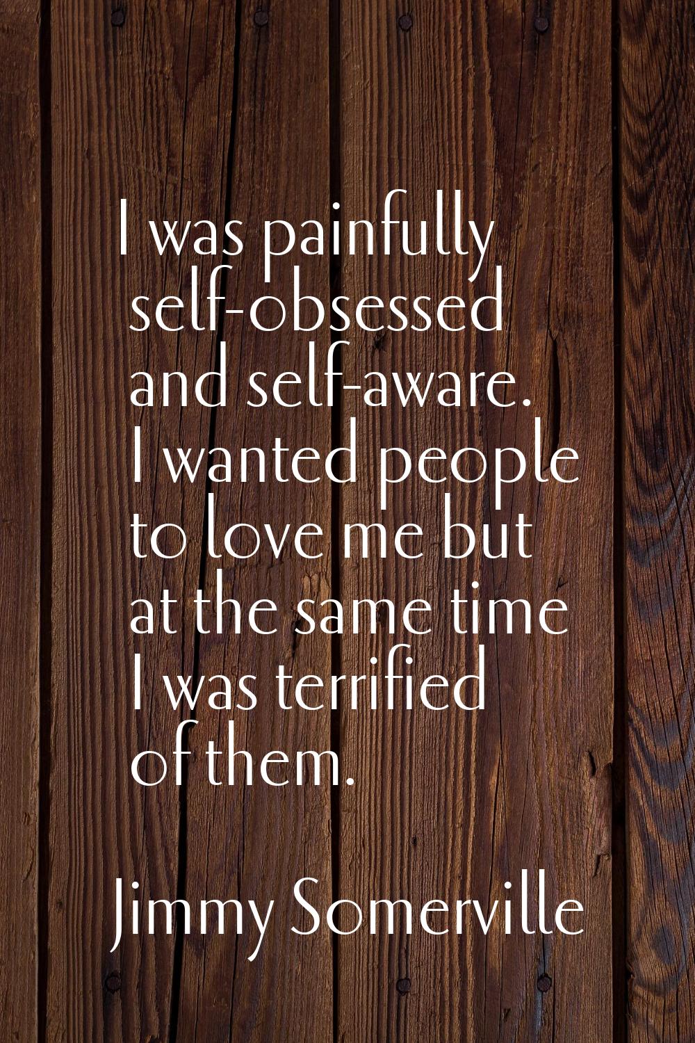 I was painfully self-obsessed and self-aware. I wanted people to love me but at the same time I was