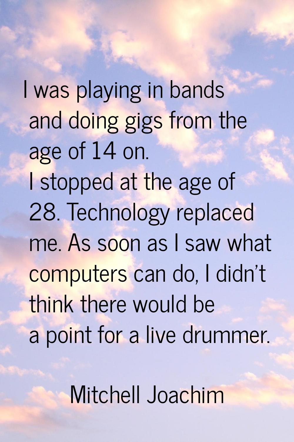 I was playing in bands and doing gigs from the age of 14 on. I stopped at the age of 28. Technology