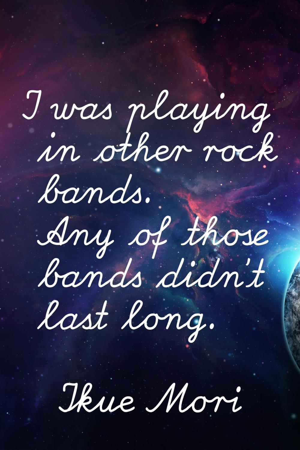 I was playing in other rock bands. Any of those bands didn't last long.