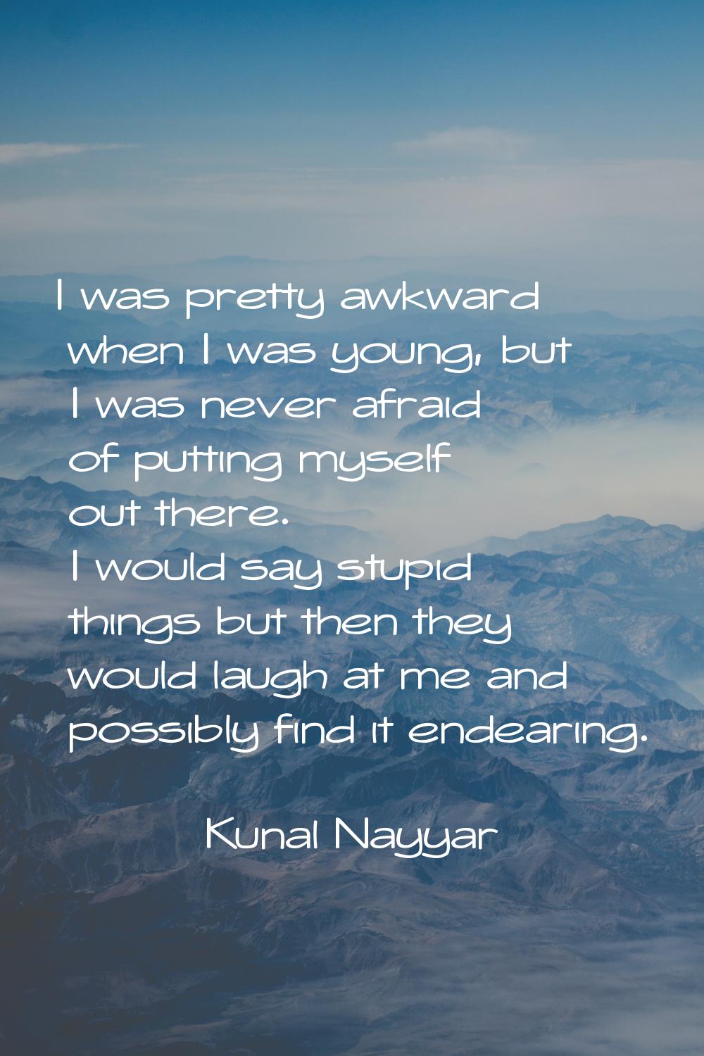 I was pretty awkward when I was young, but I was never afraid of putting myself out there. I would 