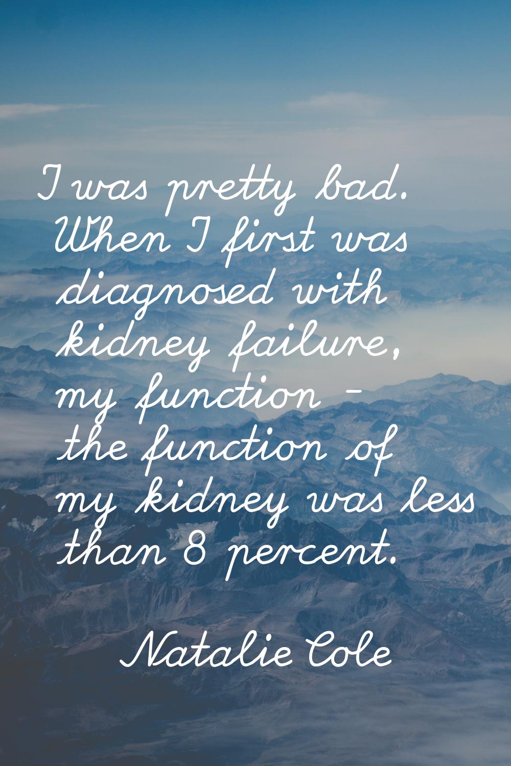 I was pretty bad. When I first was diagnosed with kidney failure, my function - the function of my 