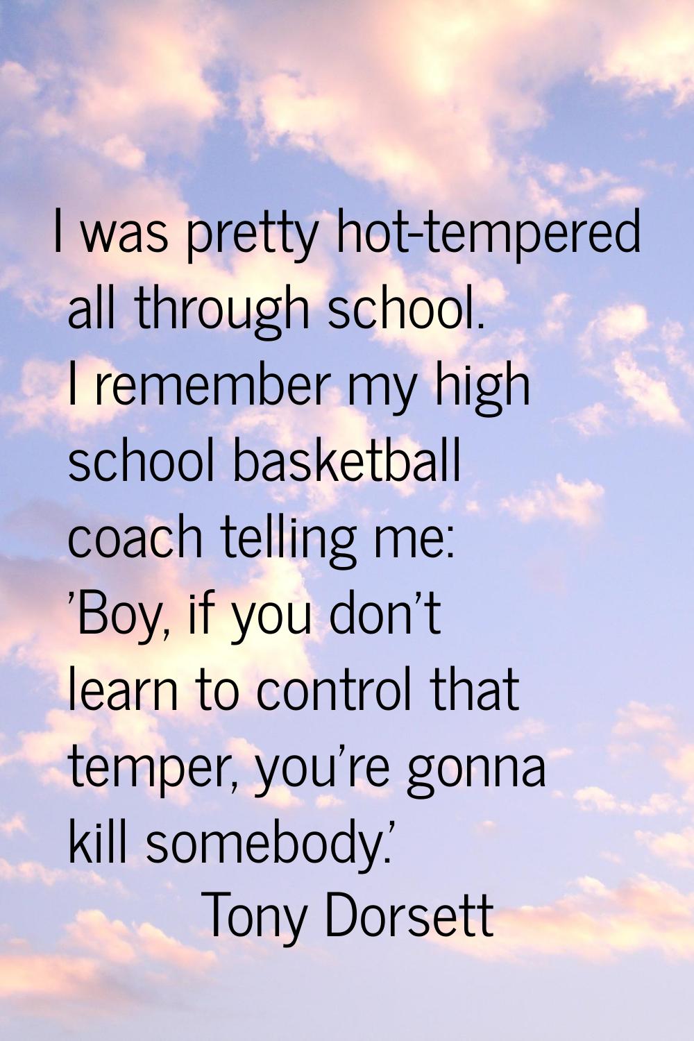 I was pretty hot-tempered all through school. I remember my high school basketball coach telling me