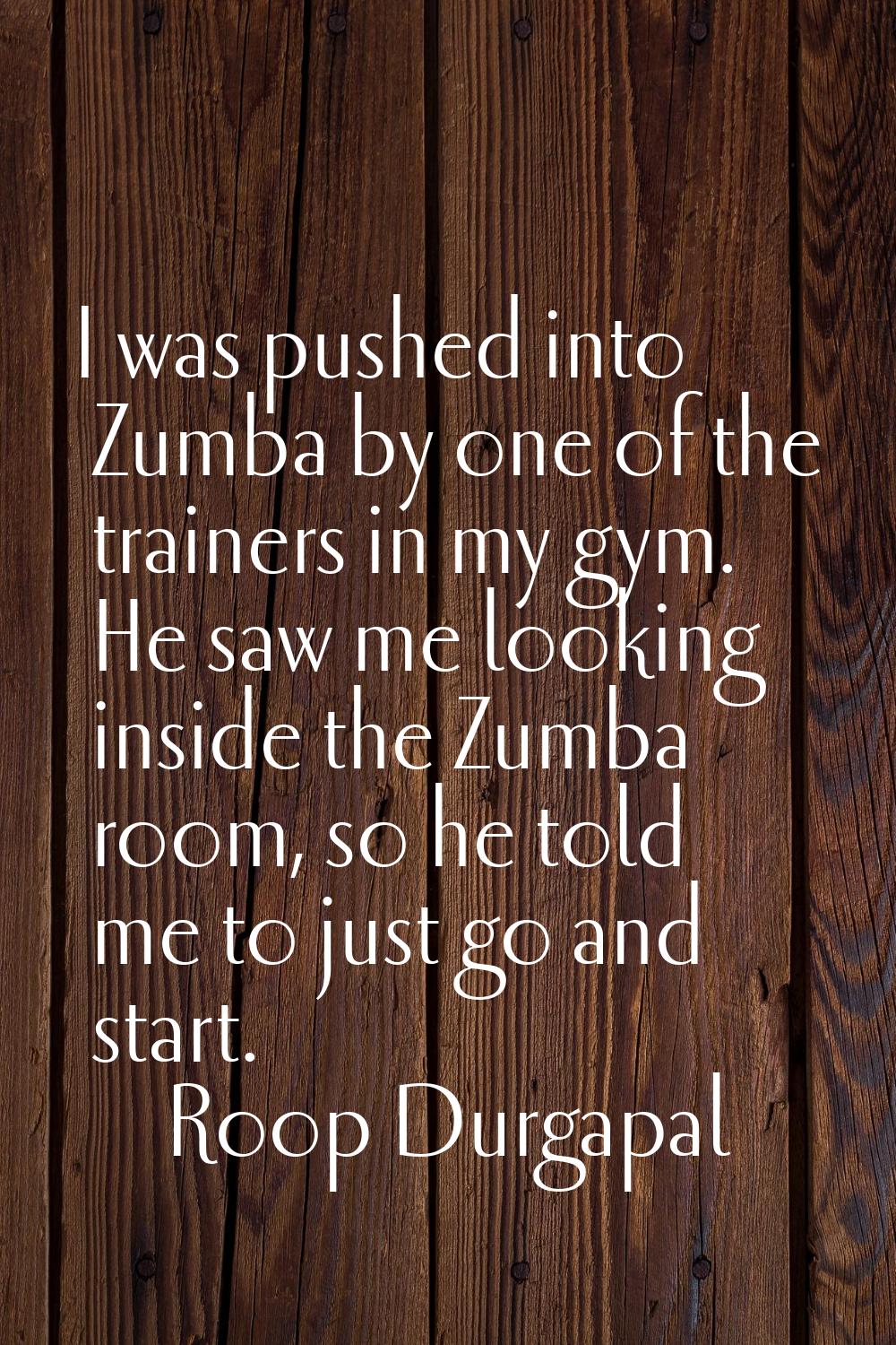 I was pushed into Zumba by one of the trainers in my gym. He saw me looking inside the Zumba room, 