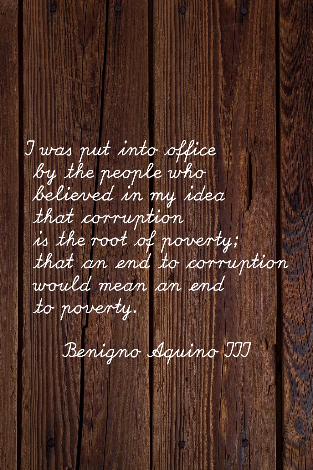 I was put into office by the people who believed in my idea that corruption is the root of poverty;