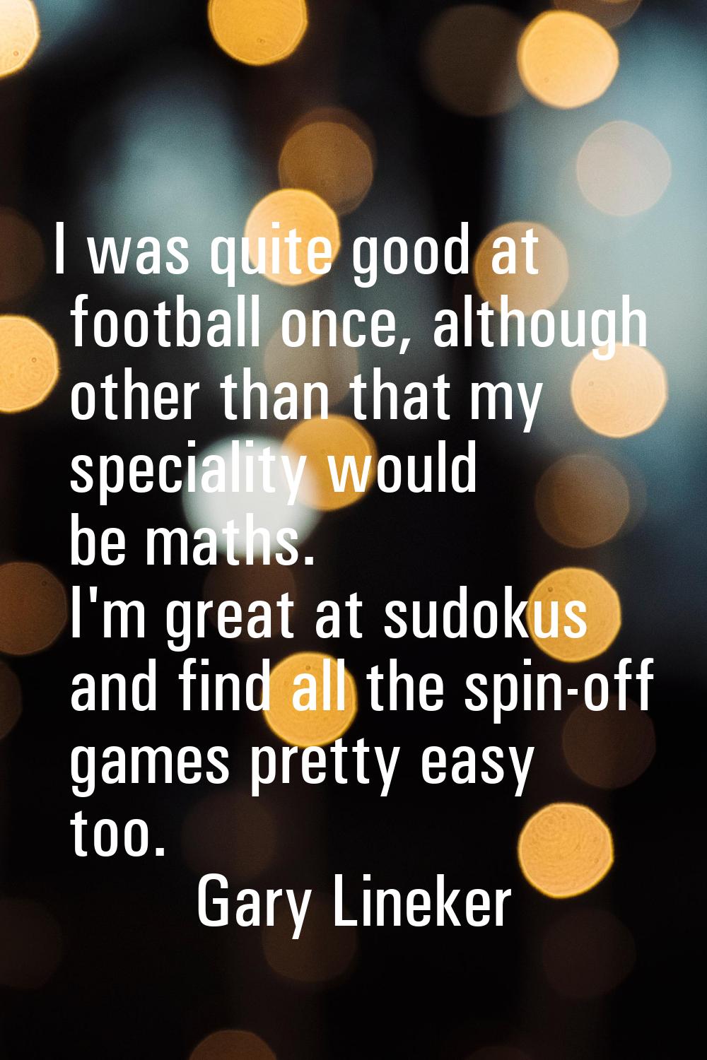 I was quite good at football once, although other than that my speciality would be maths. I'm great