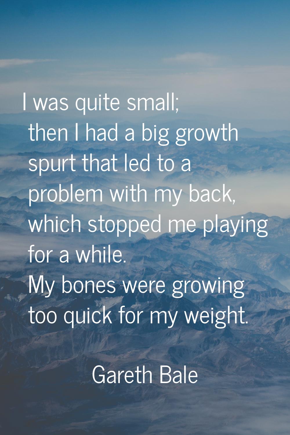 I was quite small; then I had a big growth spurt that led to a problem with my back, which stopped 