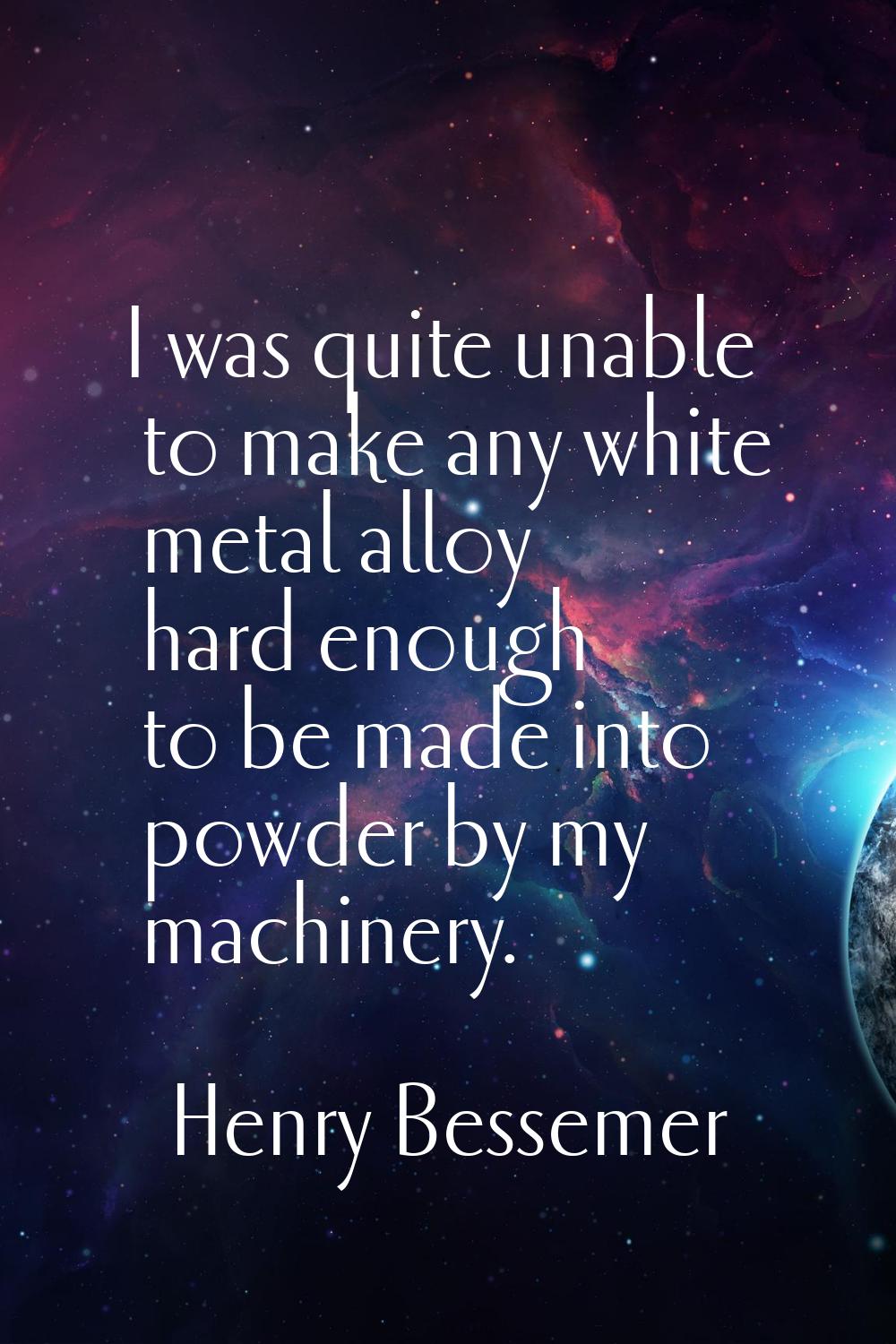 I was quite unable to make any white metal alloy hard enough to be made into powder by my machinery