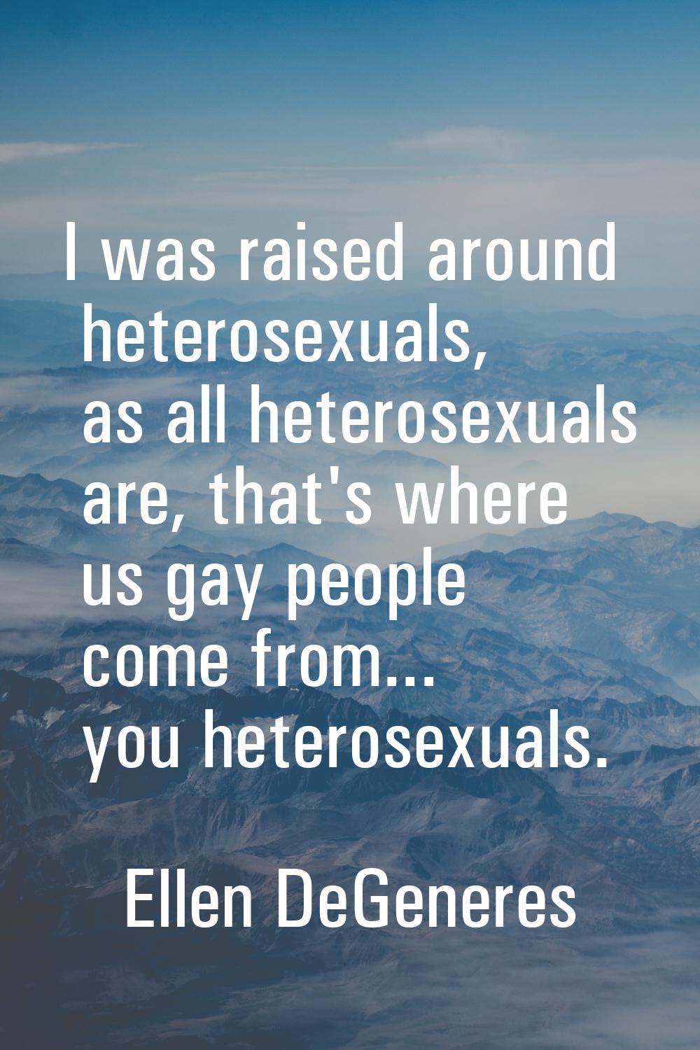 I was raised around heterosexuals, as all heterosexuals are, that's where us gay people come from..