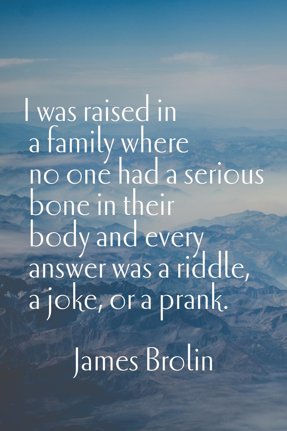 I was raised in a family where no one had a serious bone in their body and every answer was a riddl