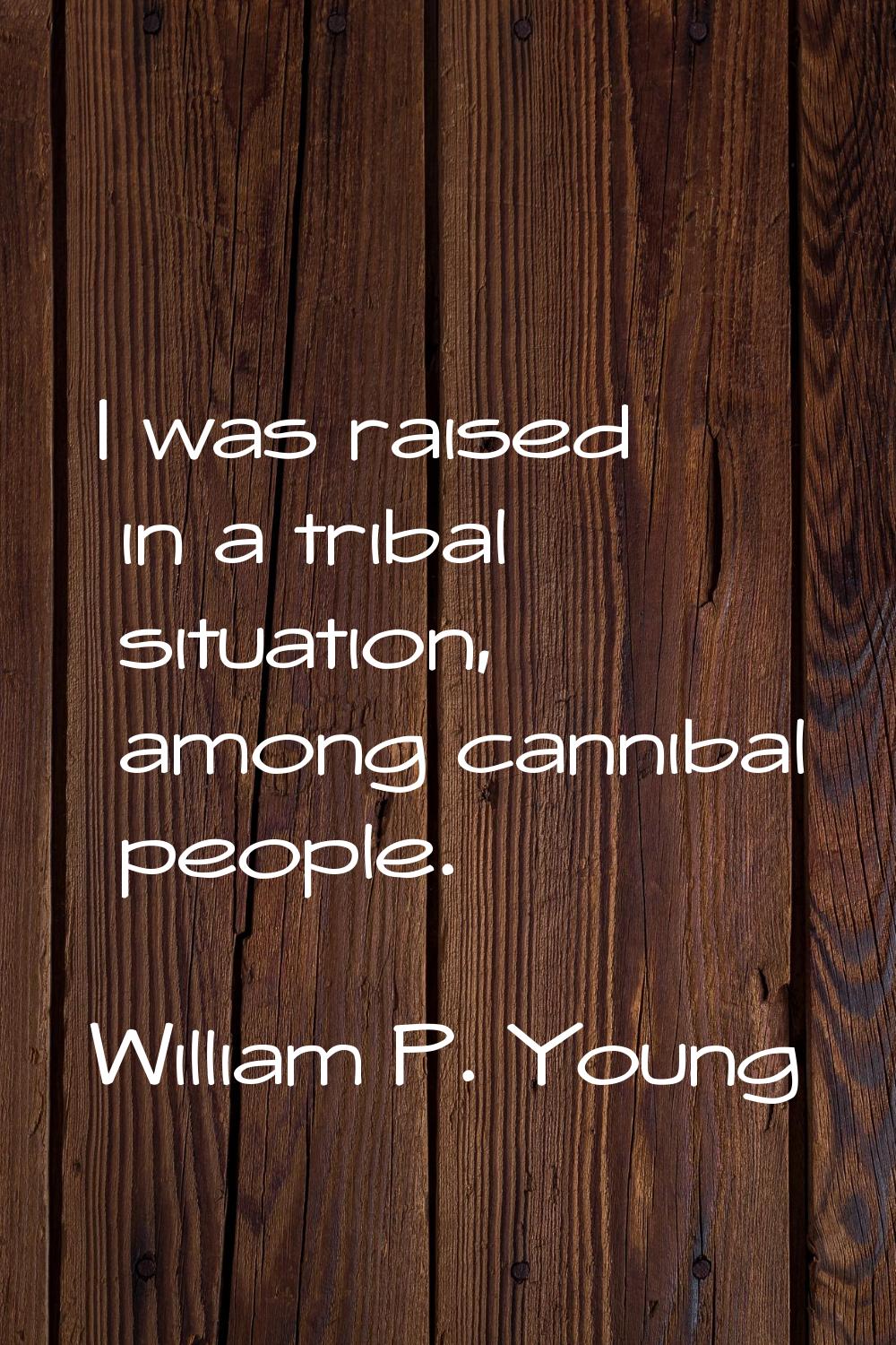 I was raised in a tribal situation, among cannibal people.