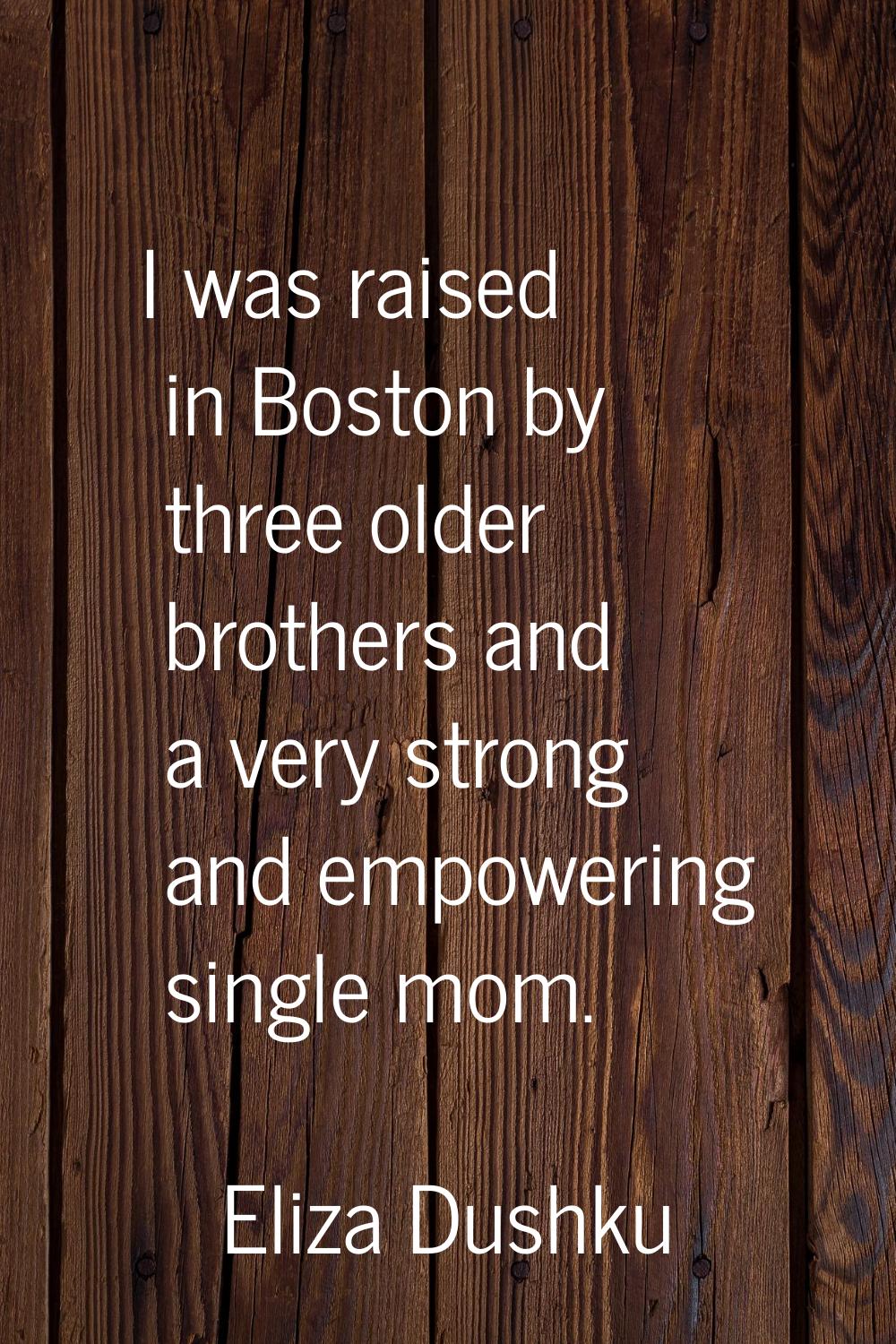 I was raised in Boston by three older brothers and a very strong and empowering single mom.
