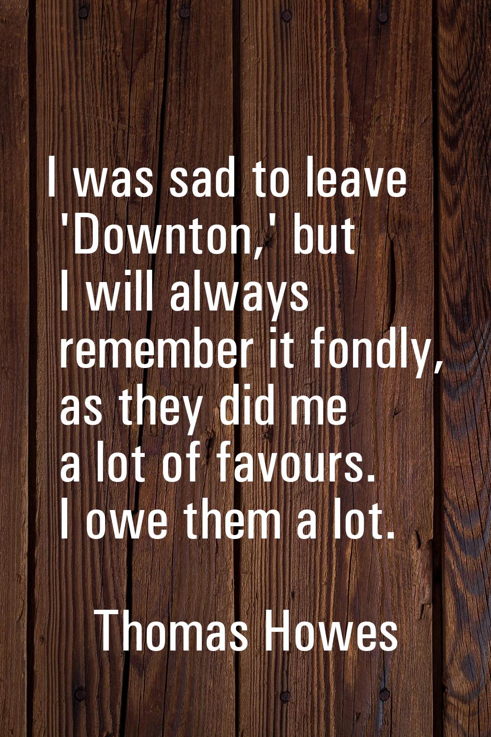 I was sad to leave 'Downton,' but I will always remember it fondly, as they did me a lot of favours