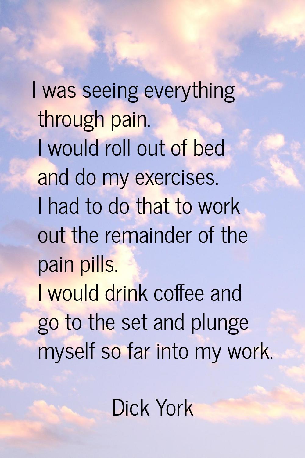 I was seeing everything through pain. I would roll out of bed and do my exercises. I had to do that