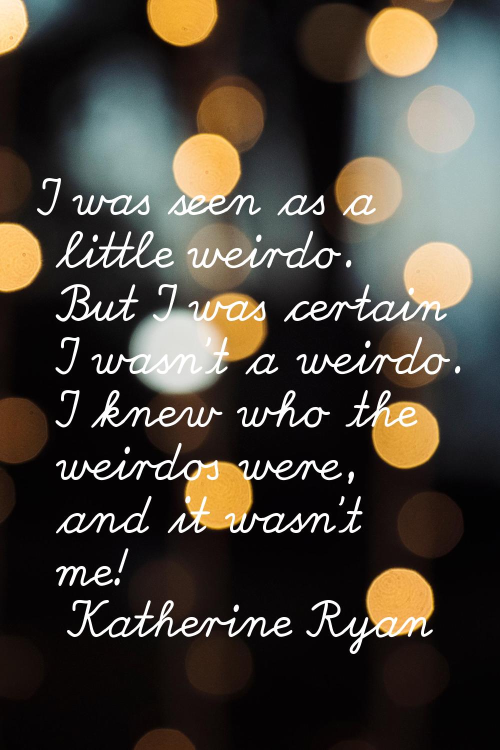 I was seen as a little weirdo. But I was certain I wasn't a weirdo. I knew who the weirdos were, an