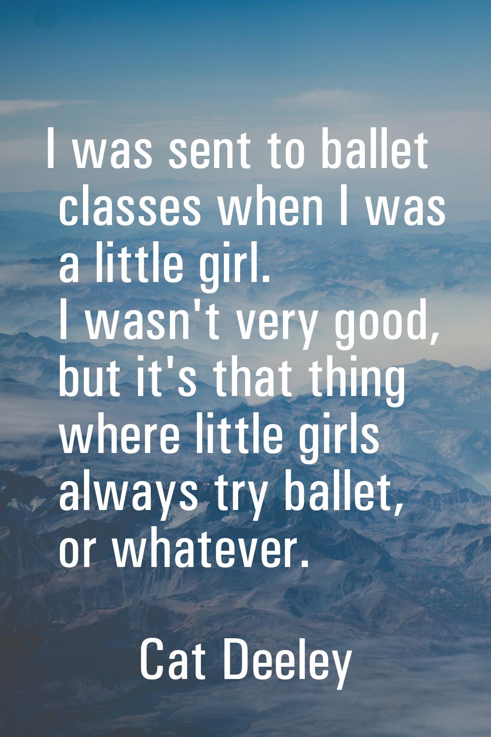I was sent to ballet classes when I was a little girl. I wasn't very good, but it's that thing wher