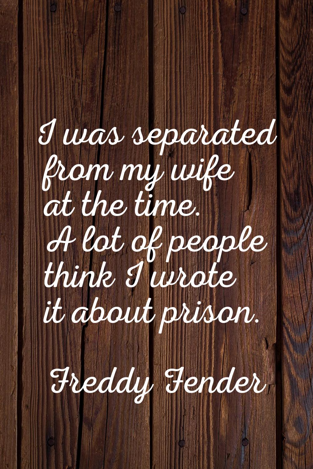 I was separated from my wife at the time. A lot of people think I wrote it about prison.