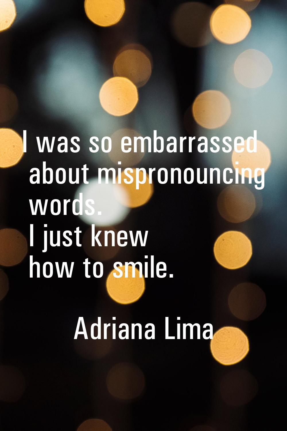 I was so embarrassed about mispronouncing words. I just knew how to smile.