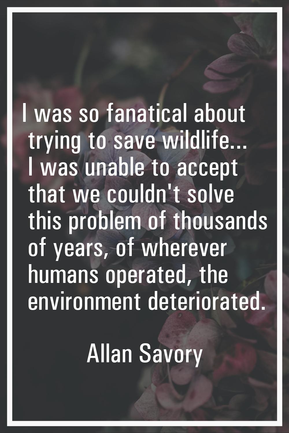 I was so fanatical about trying to save wildlife... I was unable to accept that we couldn't solve t