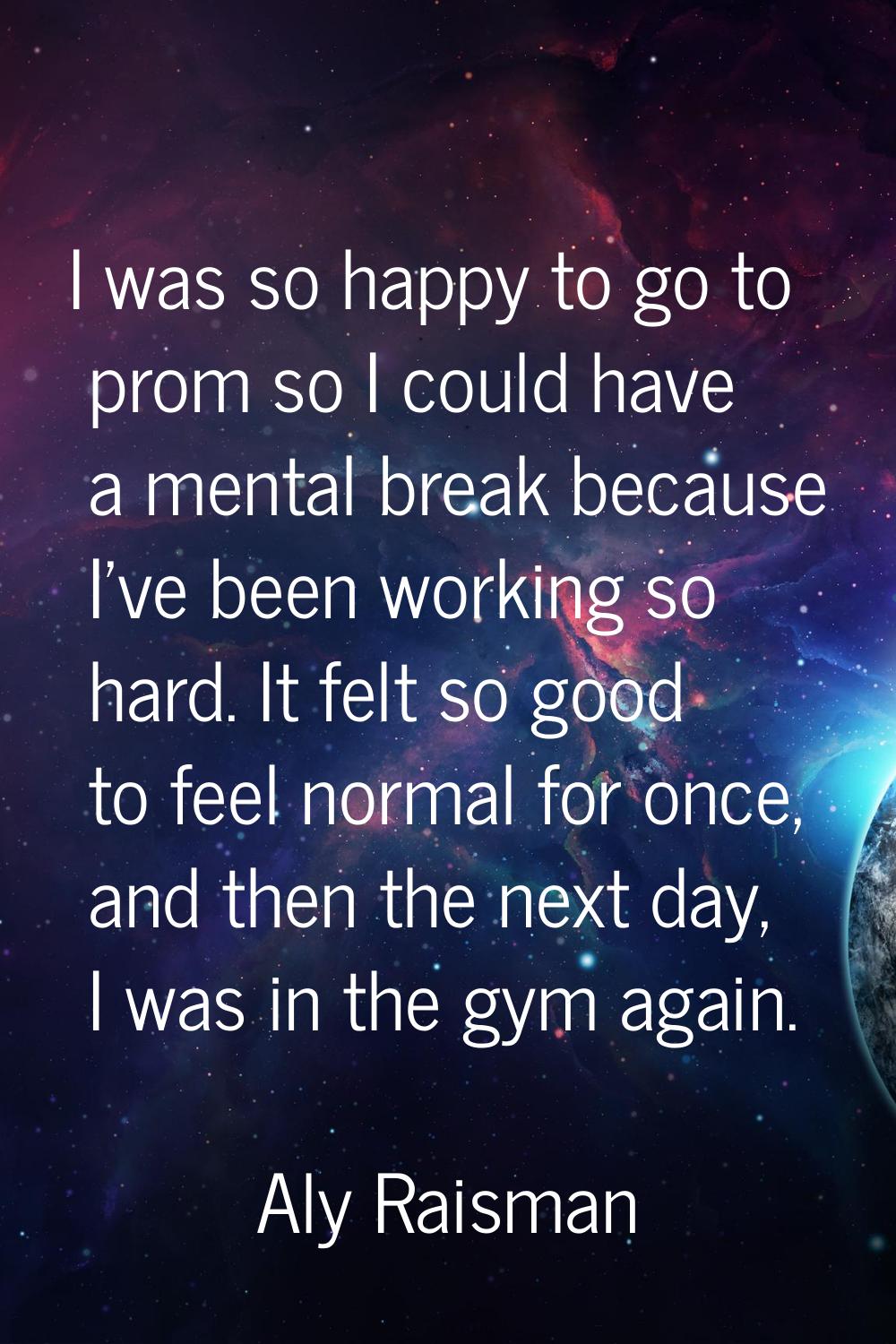 I was so happy to go to prom so I could have a mental break because I've been working so hard. It f