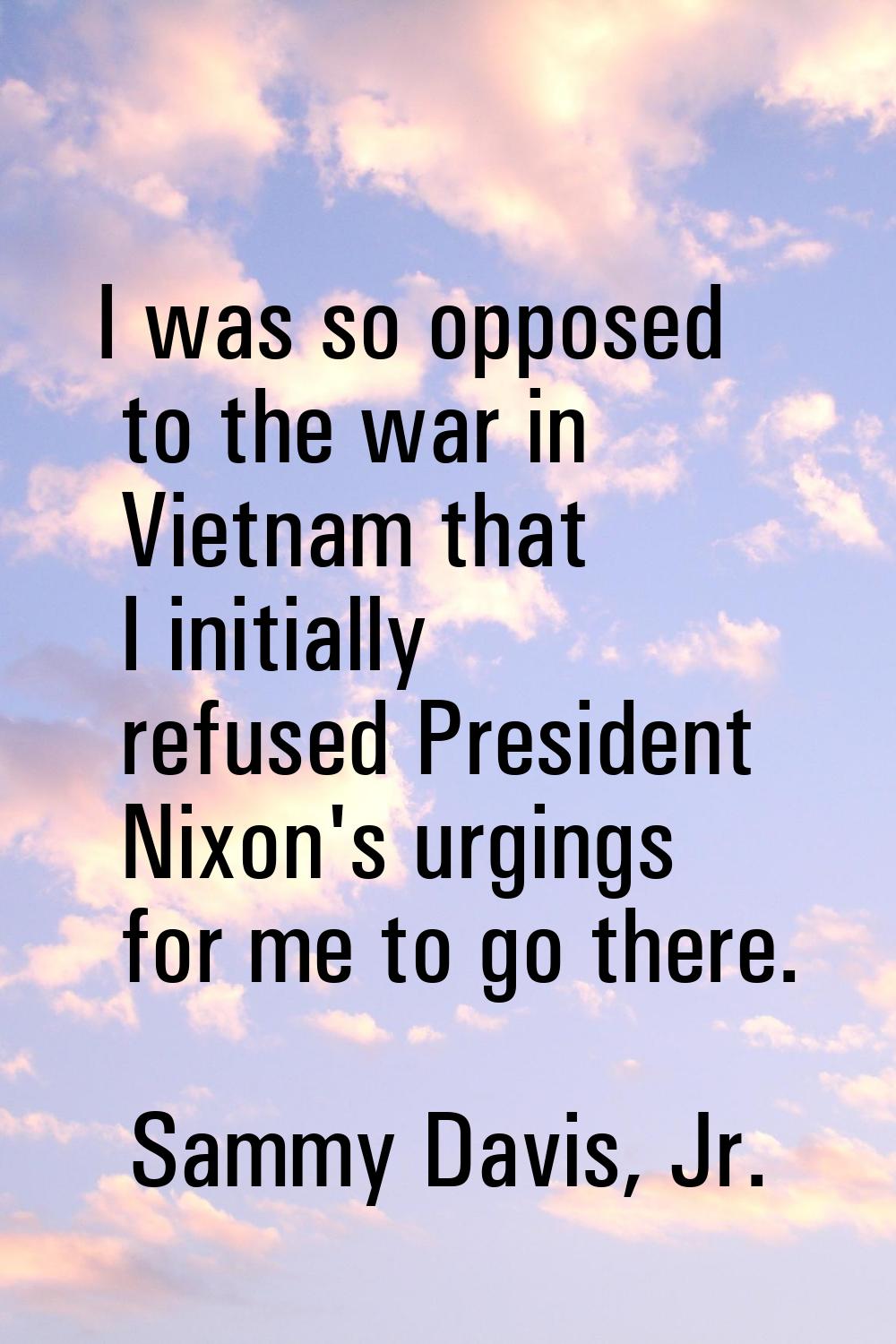 I was so opposed to the war in Vietnam that I initially refused President Nixon's urgings for me to