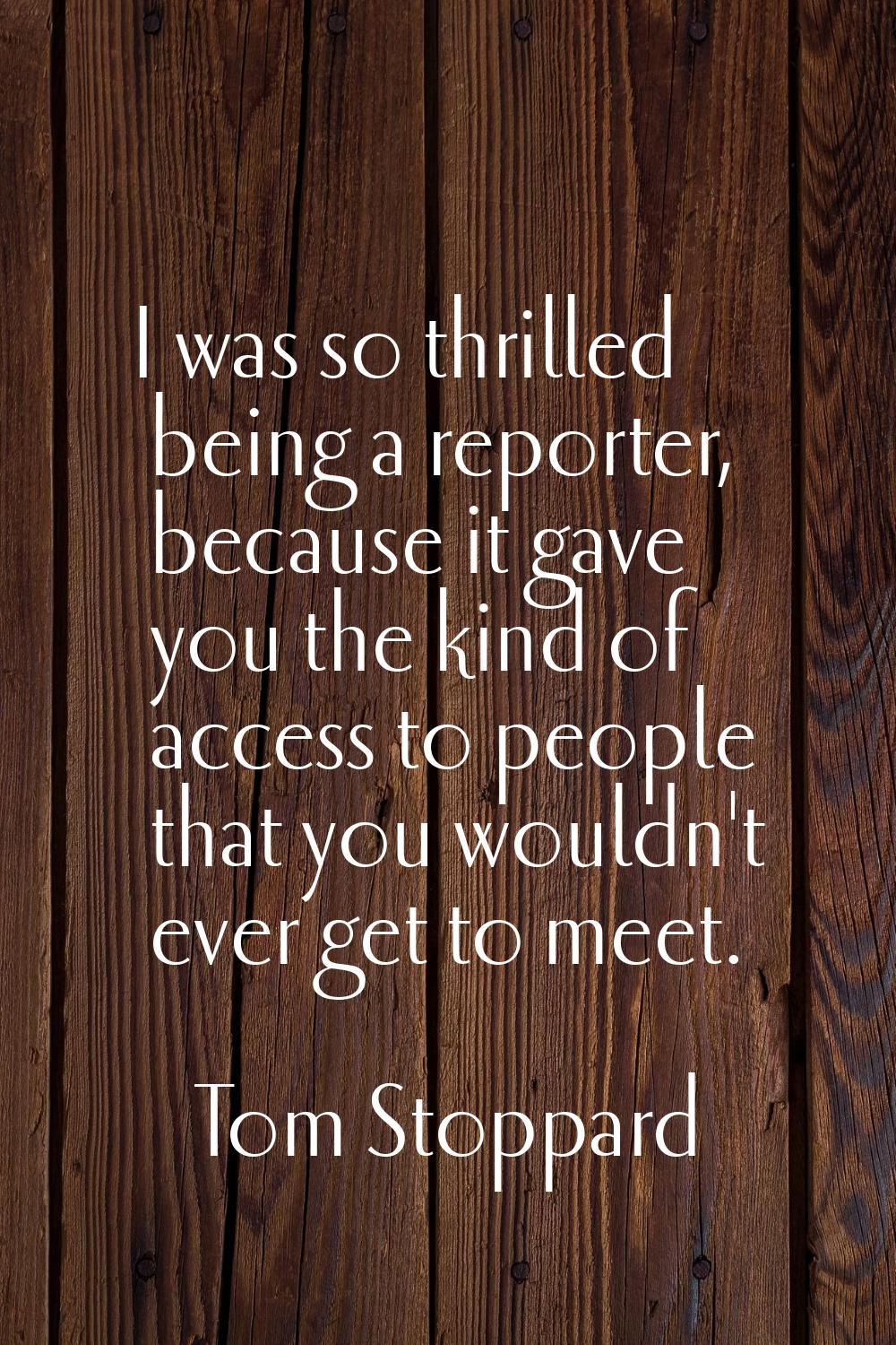I was so thrilled being a reporter, because it gave you the kind of access to people that you would