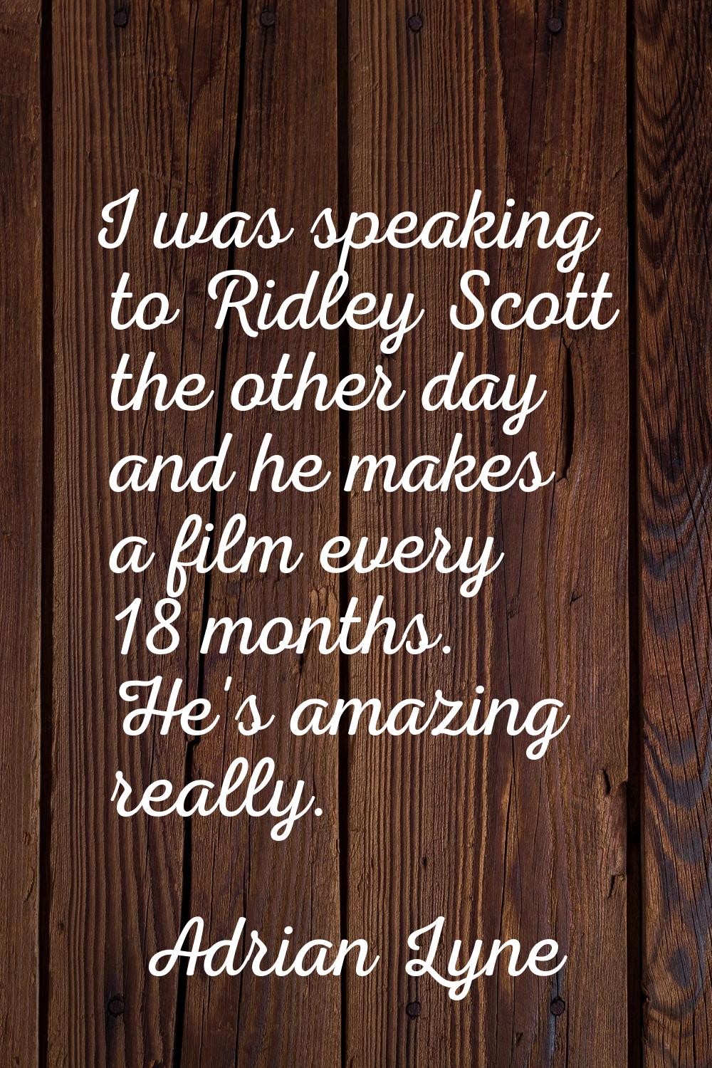 I was speaking to Ridley Scott the other day and he makes a film every 18 months. He's amazing real