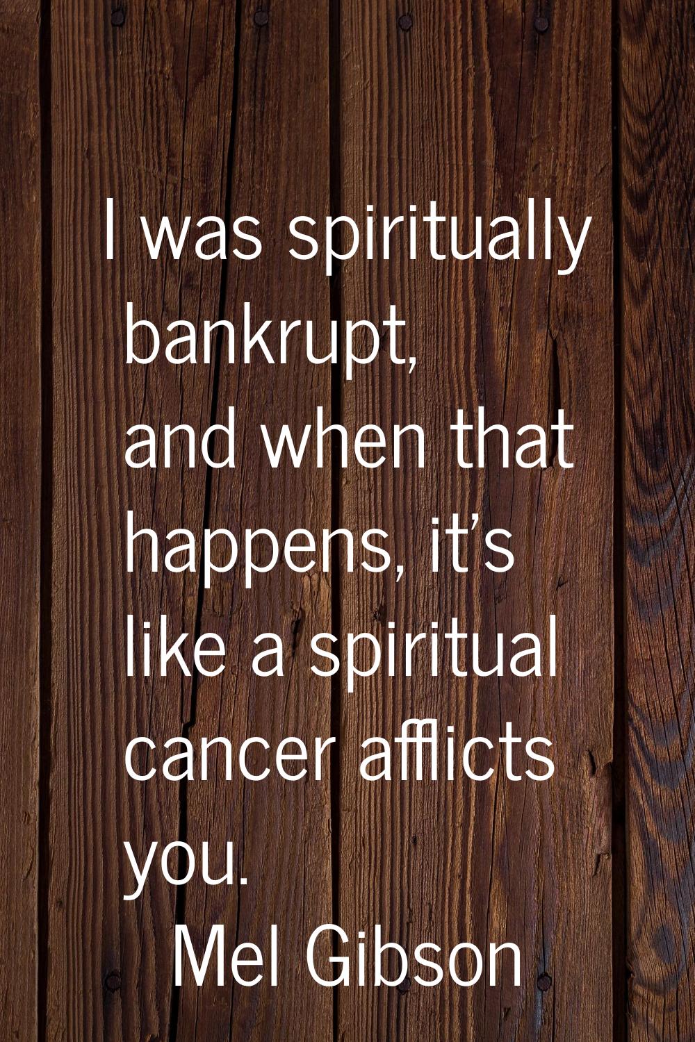 I was spiritually bankrupt, and when that happens, it's like a spiritual cancer afflicts you.