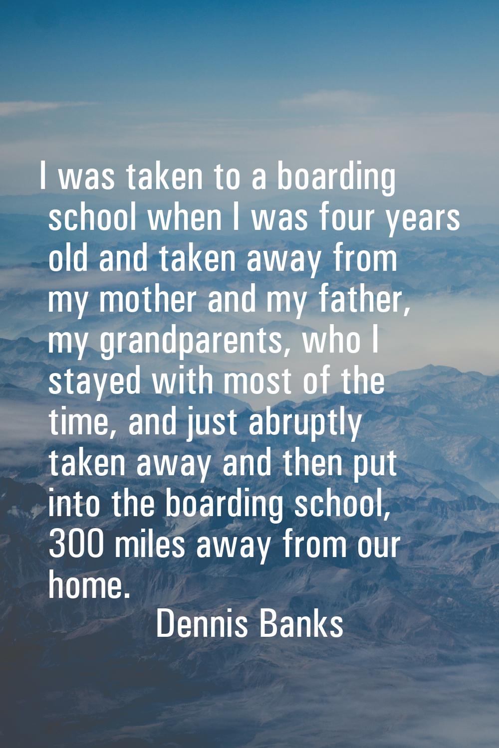 I was taken to a boarding school when I was four years old and taken away from my mother and my fat