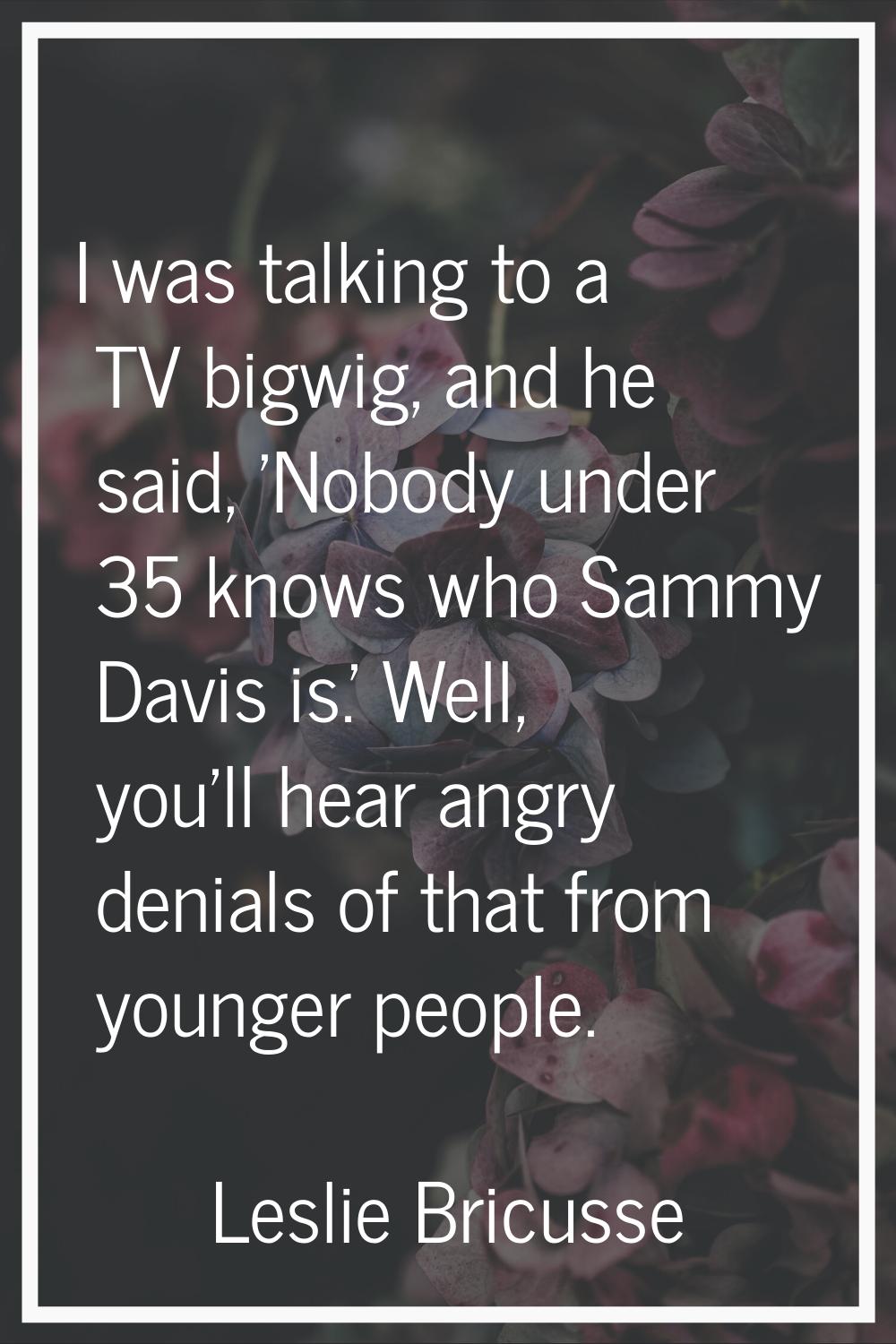 I was talking to a TV bigwig, and he said, 'Nobody under 35 knows who Sammy Davis is.' Well, you'll