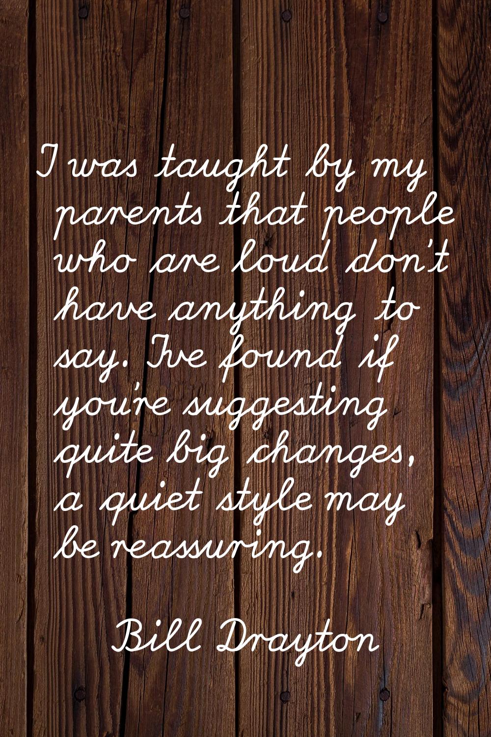 I was taught by my parents that people who are loud don't have anything to say. I've found if you'r