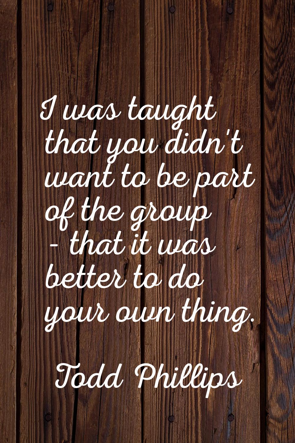 I was taught that you didn't want to be part of the group - that it was better to do your own thing