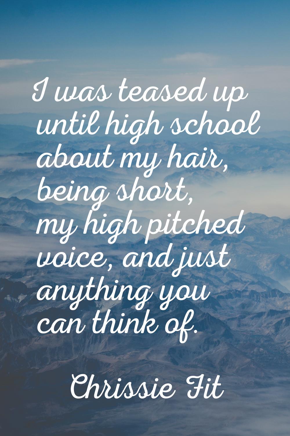 I was teased up until high school about my hair, being short, my high pitched voice, and just anyth