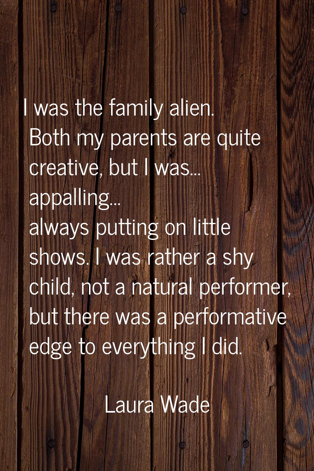 I was the family alien. Both my parents are quite creative, but I was... appalling... always puttin