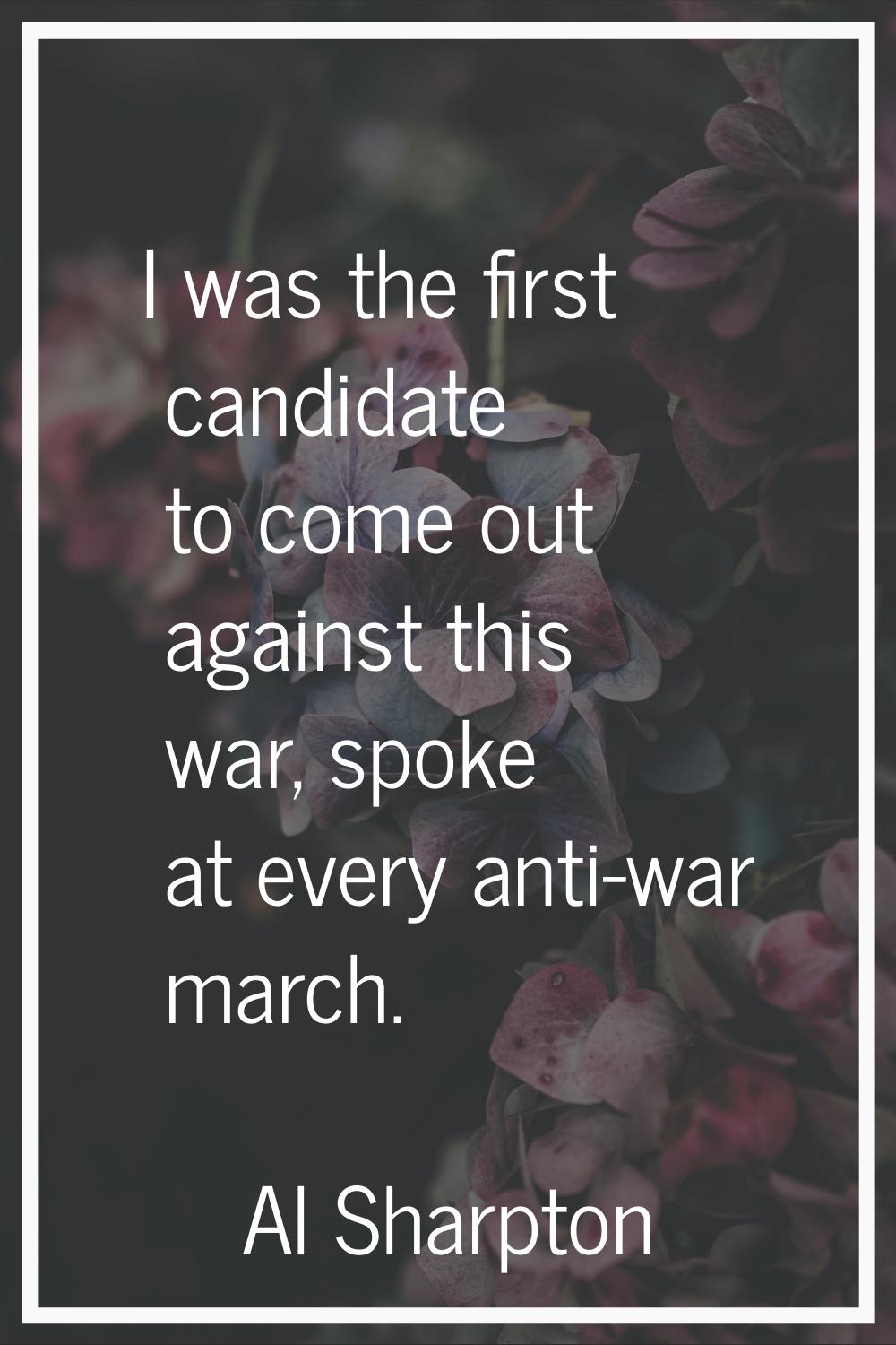 I was the first candidate to come out against this war, spoke at every anti-war march.