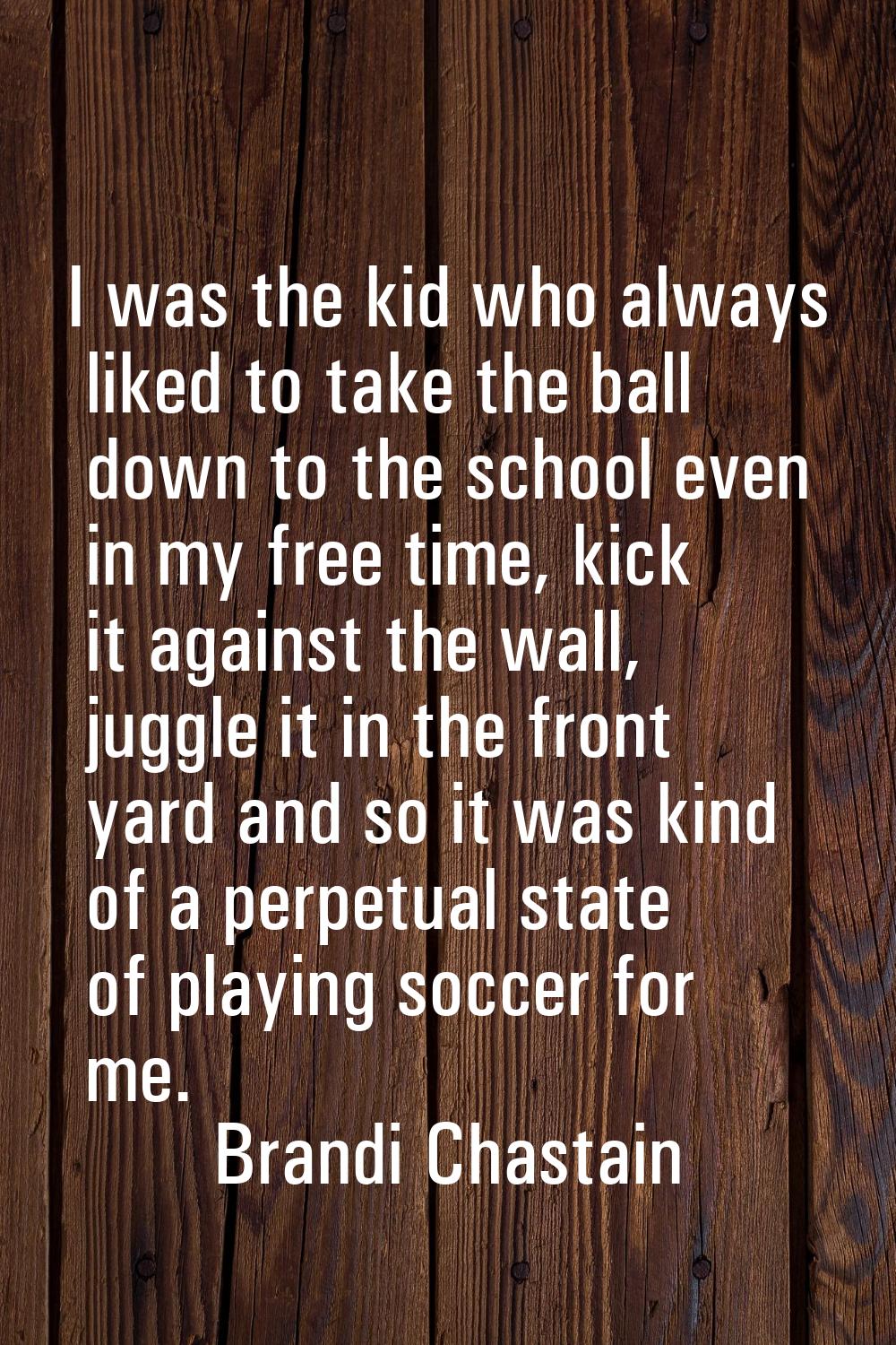 I was the kid who always liked to take the ball down to the school even in my free time, kick it ag