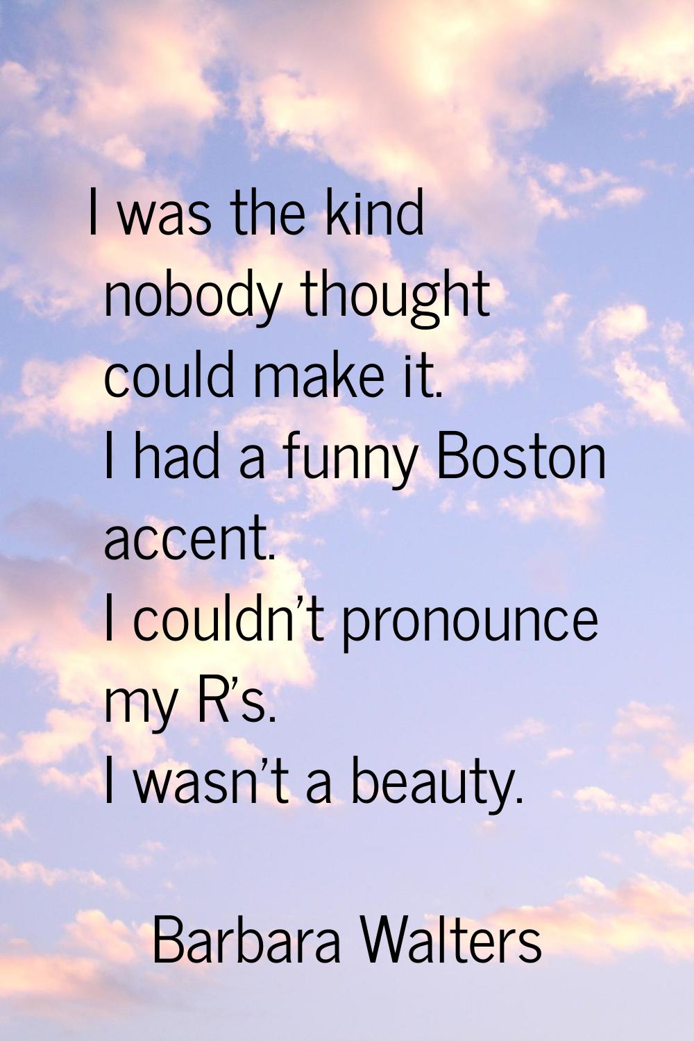I was the kind nobody thought could make it. I had a funny Boston accent. I couldn't pronounce my R